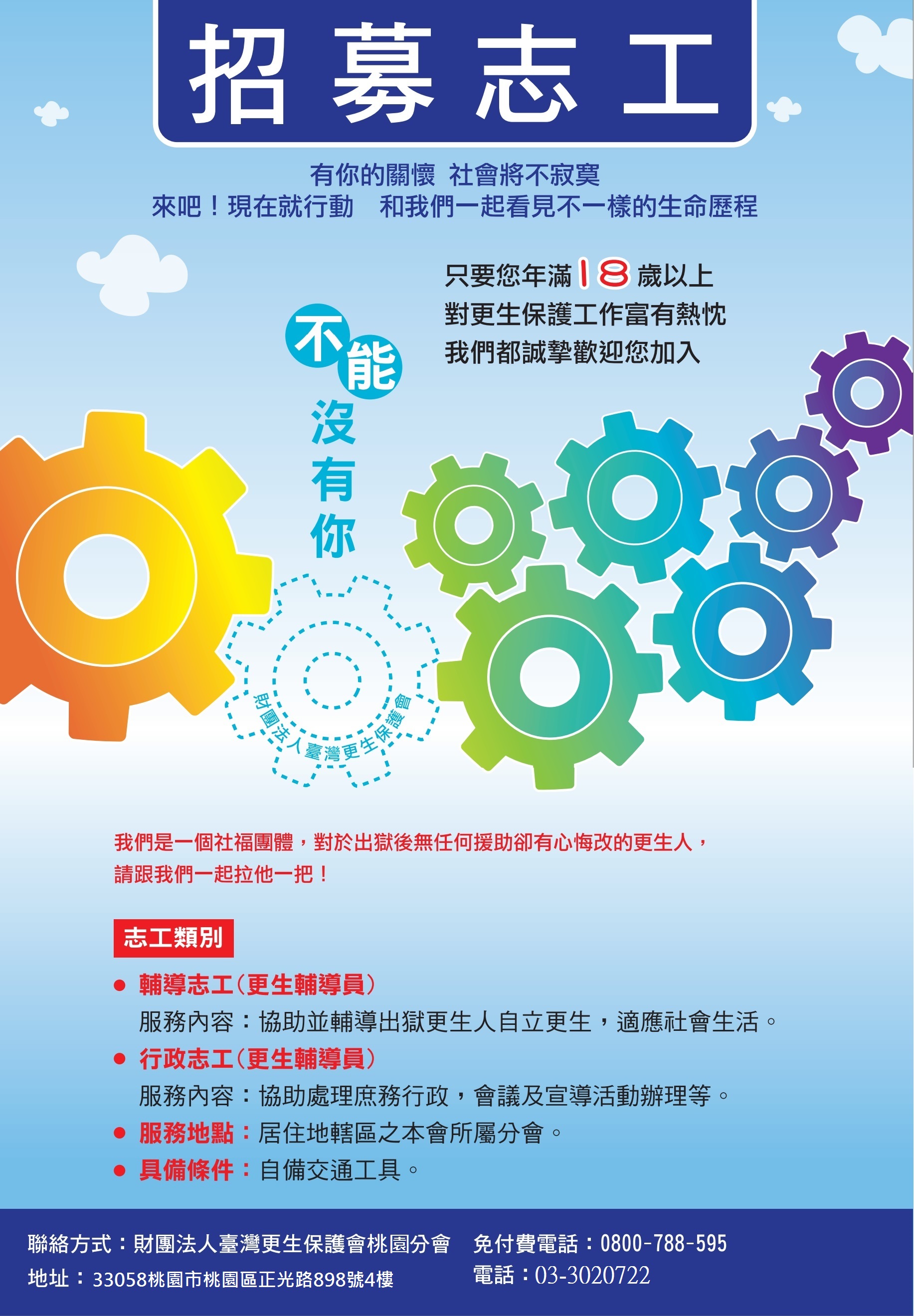 招募志工:有你的關懷社會將不寂寞，來吧!現在就行動和我們一起看見不一樣的生命歷程。只要您年滿18歲以上對更生保護工作富有熱忱，我們都誠摯歡迎您加入。
志工類別:輔導志工(更生輔導員)協助並輔導出獄更生人自力更生，適應社會生活、行政志工(更生輔導員)協助處理庶務行政，會議及宣導活動辦理等。服務地點:居住地轄區之本會所屬分會，具備條件:自備交通工具。電話:03-3020722